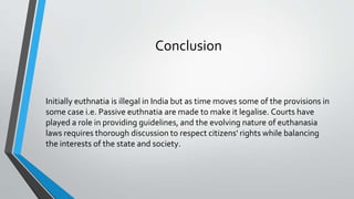 Conclusion
Initially euthnatia is illegal in India but as time moves some of the provisions in
some case i.e. Passive euthnatia are made to make it legalise. Courts have
played a role in providing guidelines, and the evolving nature of euthanasia
laws requires thorough discussion to respect citizens' rights while balancing
the interests of the state and society.
 