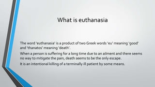 What is euthanasia
The word ‘euthanasia’ is a product of two Greek words ‘eu’ meaning ‘good’
and ‘thanatos’ meaning ‘death’.
When a person is suffering for a long time due to an ailment and there seems
no way to mitigate the pain, death seems to be the only escape.
It is an intentional killing of a terminally ill patient by some means.
 