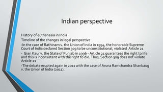 Indian perspective
History of euthanasia in India
Timeline of the changes in legal perspective
-In the case of Rathinam v. the Union of India in 1994, the honorable Supreme
Court of India declared Section 309 to be unconstitutional, violated Article 21
- Gian Kaur v. the State of Punjab in 1996 - Article 21 guarantees the right to life
and this is inconsistent with the right to die. Thus, Section 309 does not violate
Article 21
-The debate erupted again in 2011 with the case of Aruna Ramchandra Shanbaug
v. the Union of India (2011).
 