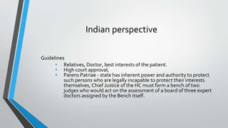 Indian perspective
Guidelines
• Relatives, Doctor, best interests of the patient.
• High court approval,
• Parens Patriae - state has inherent power and authority to protect
such persons who are legally incapable to protect their interests
themselves, Chief Justice of the HC must form a bench of two
judges who would act on the assessment of a board of three expert
doctors assigned by the Bench itself.
 