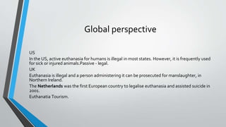 Global perspective
US
In the US, active euthanasia for humans is illegal in most states. However, it is frequently used
for sick or injured animals.Passive - legal.
UK
Euthanasia is illegal and a person administering it can be prosecuted for manslaughter, in
Northern Ireland.
The Netherlands was the first European country to legalise euthanasia and assisted suicide in
2001.
Euthanatia Tourism.
 