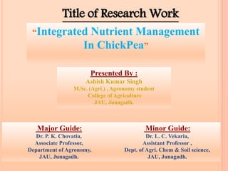 Title of Research Work
“Integrated Nutrient Management
In ChickPea”
Presented By :
Ashish Kumar Singh
M.Sc. (Agri.) , Agronomy student
College of Agriculture
JAU, Junagadh.
Major Guide:
Dr. P. K. Chovatia,
Associate Professor,
Department of Agronomy,
JAU, Junagadh.
Minor Guide:
Dr. L. C. Vekaria,
Assistant Professor ,
Dept. of Agri. Chem & Soil science,
JAU, Junagadh.
 