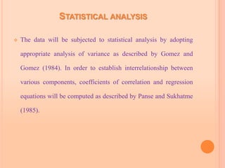 STATISTICAL ANALYSIS
 The data will be subjected to statistical analysis by adopting
appropriate analysis of variance as described by Gomez and
Gomez (1984). In order to establish interrelationship between
various components, coefficients of correlation and regression
equations will be computed as described by Panse and Sukhatme
(1985).
 