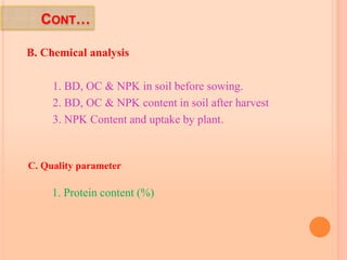 CONT…
B. Chemical analysis
1. BD, OC & NPK in soil before sowing.
2. BD, OC & NPK content in soil after harvest
3. NPK Content and uptake by plant.
C. Quality parameter
1. Protein content (%)
 