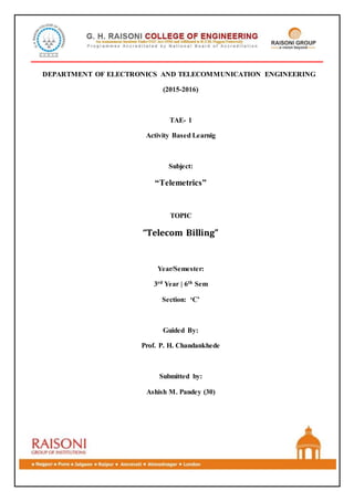 DEPARTMENT OF ELECTRONICS AND TELECOMMUNICATION ENGINEERING
(2015-2016)
TAE- 1
Activity Based Learnig
Subject:
“Telemetrics”
TOPIC
“Telecom Billing”
Year/Semester:
3rd Year | 6th Sem
Section: ‘C’
Guided By:
Prof. P. H. Chandankhede
Submitted by:
Ashish M. Pandey (30)
 