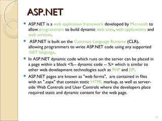 ASP.NET
 ASP.NET is a web application framework developed by Microsoft to
  allow programmers to build dynamic web sites, web applications and
  web services.
 ASP.NET is built on the Common Language Runtime (CLR),
  allowing programmers to write ASP.NET code using any supported
  .NET language.
 In ASP.NET dynamic code which runs on the server can be placed in
  a page within a block <%-- dynamic code -- %> which is similar to
  other web development technologies such as PHP and JSP.
 ASP.NET pages are known as "web forms", are contained in files
  with an ".aspx" that contain static HTML markup, as well as server-
  side Web Controls and User Controls where the developers place
  required static and dynamic content for the web page.




                                                                        11
 