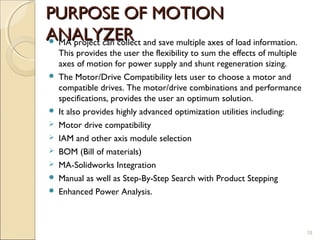 PURPOSE OF MOTION
ANALYZER and save multiple axes of load information.
MA project can collect
    This provides the user the flexibility to sum the effects of multiple
    axes of motion for power supply and shunt regeneration sizing.
   The Motor/Drive Compatibility lets user to choose a motor and
    compatible drives. The motor/drive combinations and performance
    specifications, provides the user an optimum solution.
   It also provides highly advanced optimization utilities including:
   Motor drive compatibility
   IAM and other axis module selection
   BOM (Bill of materials)
   MA-Solidworks Integration
   Manual as well as Step-By-Step Search with Product Stepping
   Enhanced Power Analysis.



                                                                            18
 