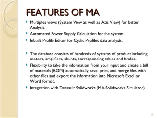 FEATURES OF MA
 Multiples views (System View as well as Axis View) for better
  Analysis.
 Automated Power Supply Calculation for the system.
 Inbuilt Profile Editor for Cyclic Profiles data analysis.


 The database consists of hundreds of systems of product including
  motors, amplifiers, shunts, corresponding cables and brakes.
 Flexibility to take the information from your input and create a bill
  of materials (BOM) automatically save, print, and merge files with
  other files and export the information into Microsoft Excel or
  Word format.
 Integration with Dessault Solidworks.(MA-Solidworks Simulator)




                                                                          19
 