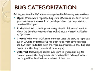 BUG CATEGORIZATION
All bugs entered in QA site are categorized in following four sections:
 Open: Whenever a reported bug from QA side is not fixed or not
  given satisfactory answer from developer side, that bug’s status is
  remained like open.
 Addressed: All those bugs are categorized in Addressed section
  which the development team has looked into and needs validation
  by QA team.
 Closed: Whenever a QA team member tests the task, he reports a
  bug in QA site and if that bug has been fixed from developer side
  and QA team finds itself with progress in correction of that bug, it is
  closed, and that bug comes in close category.
 Deferred: If developer advises QA team to ignore any bug for
  current release, that bug’s status is remained like deferred means
  that bug will be fixed in future release of that task.


                                                                            23
 