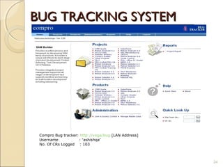 BUG TRACKING SYSTEM




 Compro Bug tracker: http://vega/bug [LAN Address]
 Username           : “ashishqa”
 No. Of CRs Logged : 103



                                                     24
 