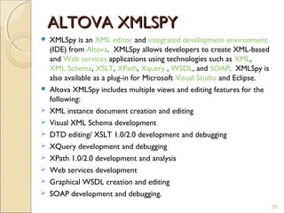 ALTOVA XMLSPY
   XMLSpy is an XML editor and integrated development environment
    (IDE) from Altova. XMLSpy allows developers to create XML-based
    and Web services applications using technologies such as XML,
    XML Schema, XSLT, XPath, Xquery , WSDL, and SOAP. XMLSpy is
    also available as a plug-in for Microsoft Visual Studio and Eclipse.
   Altova XMLSpy includes multiple views and editing features for the
    following:
   XML instance document creation and editing
   Visual XML Schema development
   DTD editing/ XSLT 1.0/2.0 development and debugging
   XQuery development and debugging
   XPath 1.0/2.0 development and analysis
   Web services development
   Graphical WSDL creation and editing
   SOAP development and debugging.
                                                                           28
 