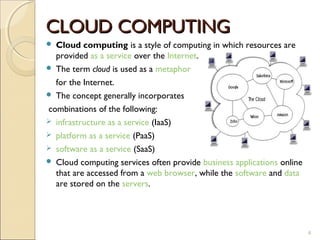 CLOUD COMPUTING
 Cloud computing is a style of computing in which resources are
  provided as a service over the Internet.
 The term cloud is used as a metaphor

  for the Internet.
 The concept generally incorporates

combinations of the following:
 infrastructure as a service (IaaS)
 platform as a service (PaaS)
 software as a service (SaaS)
 Cloud computing services often provide business applications online
  that are accessed from a web browser, while the software and data
  are stored on the servers.




                                                                        4
 