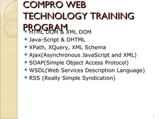 COMPRO WEB
TECHNOLOGY TRAINING
PROGRAMXML DOM
 HTML DOM &
 Java-Script& DHTML
 XPath, XQuery, XML Schema
 Ajax(Asynchronous JavaScript and XML)
 SOAP(Simple Object Access Protocol)
 WSDL(Web Services Description Language)
 RSS (Really Simple Syndication)




                                            5
 
