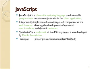 JavaScript
 JavaScript is a client-side scripting language used to enable
  programmatic access to objects within the client application.
 It is primarily implemented as an integrated component of the
  web browser, allowing the development of enhanced
  user interfaces and dynamic websites.
 "JavaScript" is a trademark of Sun Microsystems. It was developed
  by Mozilla Foundation.
 Example:         javascript: alert(document.lastModified )




                                                                      6
 
