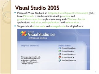 Visual Studio 2005
   Microsoft Visual Studio is an Integrated Development Environment (IDE)
    from Microsoft. It can be used to develop console and
    graphical user interface applications along with Windows Forms
    applications, web sites, web applications, and web services .
   Supports both native code and managed code for all platforms.




                                                                             7
 