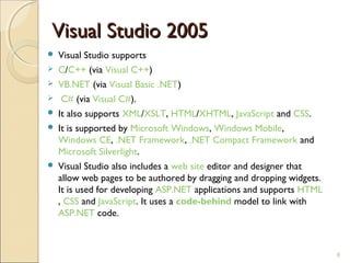 Visual Studio 2005
   Visual Studio supports
   C/C++ (via Visual C++)
   VB.NET (via Visual Basic .NET)
    C# (via Visual C#).
   It also supports XML/XSLT, HTML/XHTML, JavaScript and CSS.
   It is supported by Microsoft Windows, Windows Mobile,
    Windows CE, .NET Framework, .NET Compact Framework and
    Microsoft Silverlight.
   Visual Studio also includes a web site editor and designer that
    allow web pages to be authored by dragging and dropping widgets.
    It is used for developing ASP.NET applications and supports HTML
    , CSS and JavaScript. It uses a code-behind model to link with
    ASP.NET code.



                                                                       8
 