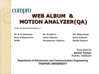 WEB ALBUM &
     MOTION ANALYZER(QA)
Under the Esteemed Guidance of


Dr. A. K. Chatterjee             Mr. Sreejith S.        Mrs. Shilpa Gupta
Head of Department               Senior Software        Senior Software
ECED                             Development Engineer   Quality Engineer



                                                             Submitted By
                                                         Ashish Tanwer
                                                        Roll No.10606024
   Department of Electronics and Communication Engineering
                           THAPAR UNIVERSITY

                                                                            1
 
