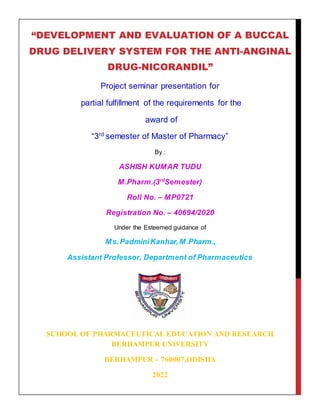 “DEVELOPMENT AND EVALUATION OF A BUCCAL
DRUG DELIVERY SYSTEM FOR THE ANTI-ANGINAL
DRUG-NICORANDIL”
Project seminar presentation for
partial fulfillment of the requirements for the
award of
“3rd
semester of Master of Pharmacy”
By :
ASHISH KUMAR TUDU
M.Pharm.(3rd
Semester)
Roll No. – MP0721
Registration No. – 40694/2020
Under the Esteemed guidance of
Ms.PadminiKanhar,M.Pharm.,
Assistant Professor, Department of Pharmaceutics
SCHOOL OF PHARMACEUTICAL EDUCATION AND RESEARCH
BERHAMPUR UNIVERSITY
BERHAMPUR – 760007,ODISHA
2022
 