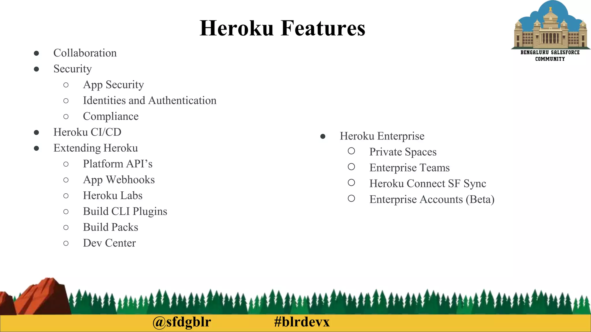 @sfdgblr #blrdevx
Heroku Features
● Collaboration
● Security
○ App Security
○ Identities and Authentication
○ Compliance
● Heroku CI/CD
● Extending Heroku
○ Platform API’s
○ App Webhooks
○ Heroku Labs
○ Build CLI Plugins
○ Build Packs
○ Dev Center
● Heroku Enterprise
○ Private Spaces
○ Enterprise Teams
○ Heroku Connect SF Sync
○ Enterprise Accounts (Beta)
 