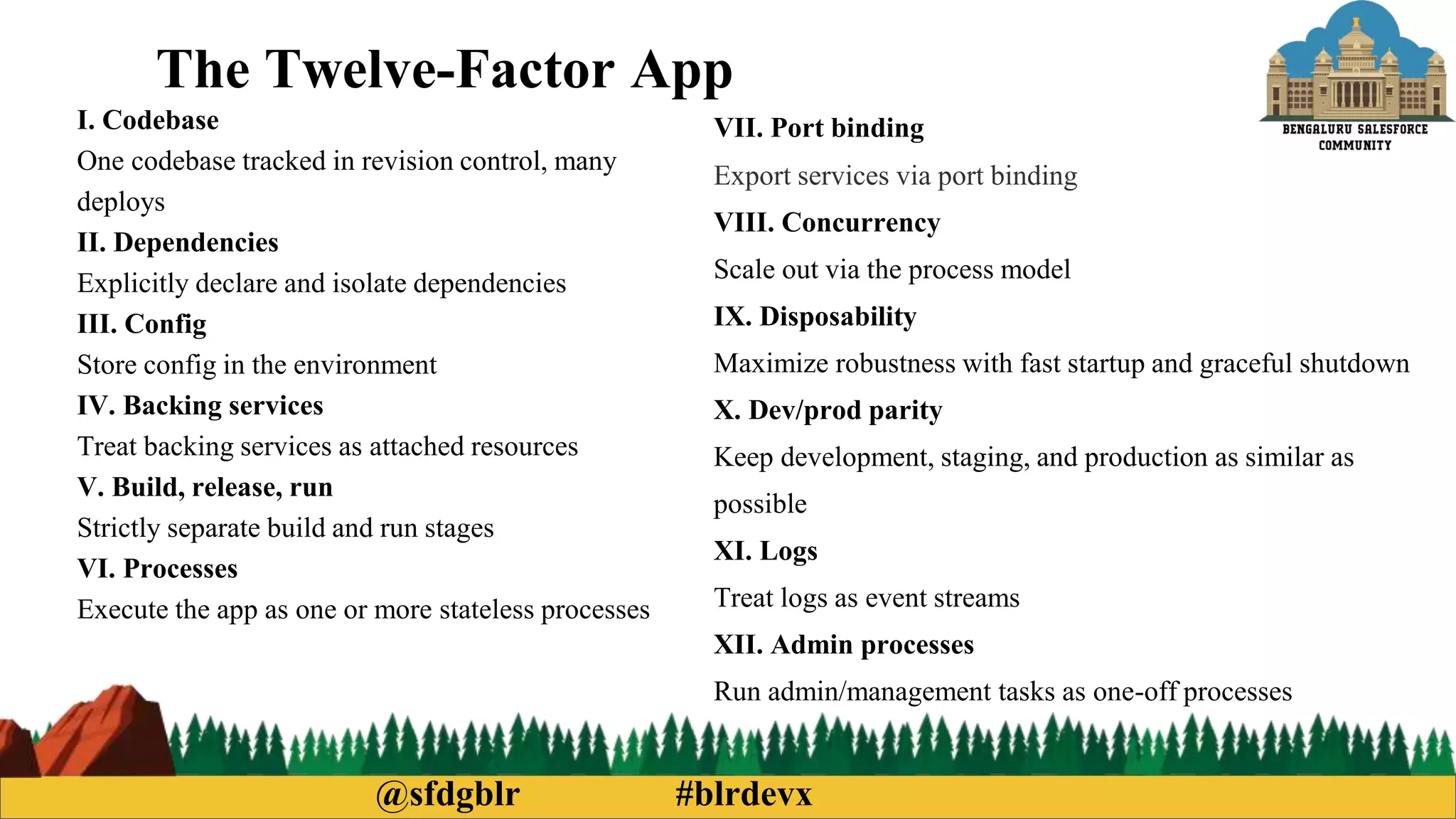@sfdgblr #blrdevx
The Twelve-Factor App
I. Codebase
One codebase tracked in revision control, many
deploys
II. Dependencies
Explicitly declare and isolate dependencies
III. Config
Store config in the environment
IV. Backing services
Treat backing services as attached resources
V. Build, release, run
Strictly separate build and run stages
VI. Processes
Execute the app as one or more stateless processes
VII. Port binding
Export services via port binding
VIII. Concurrency
Scale out via the process model
IX. Disposability
Maximize robustness with fast startup and graceful shutdown
X. Dev/prod parity
Keep development, staging, and production as similar as
possible
XI. Logs
Treat logs as event streams
XII. Admin processes
Run admin/management tasks as one-off processes
 