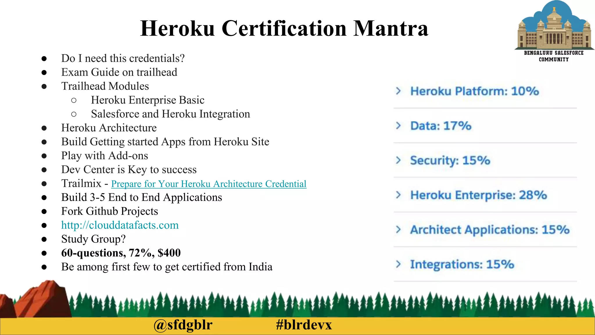 @sfdgblr #blrdevx
Heroku Certification Mantra
● Do I need this credentials?
● Exam Guide on trailhead
● Trailhead Modules
○ Heroku Enterprise Basic
○ Salesforce and Heroku Integration
● Heroku Architecture
● Build Getting started Apps from Heroku Site
● Play with Add-ons
● Dev Center is Key to success
● Trailmix - Prepare for Your Heroku Architecture Credential
● Build 3-5 End to End Applications
● Fork Github Projects
● http://clouddatafacts.com
● Study Group?
● 60-questions, 72%, $400
● Be among first few to get certified from India
 