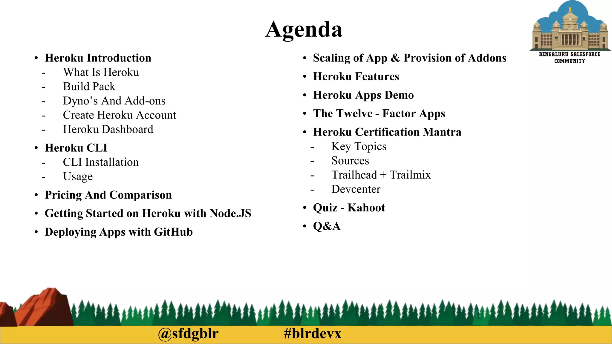 @sfdgblr #blrdevx
Agenda
• Heroku Introduction
- What Is Heroku
- Build Pack
- Dyno’s And Add-ons
- Create Heroku Account
- Heroku Dashboard
• Heroku CLI
- CLI Installation
- Usage
• Pricing And Comparison
• Getting Started on Heroku with Node.JS
• Deploying Apps with GitHub
• Scaling of App & Provision of Addons
• Heroku Features
• Heroku Apps Demo
• The Twelve - Factor Apps
• Heroku Certification Mantra
- Key Topics
- Sources
- Trailhead + Trailmix
- Devcenter
• Quiz - Kahoot
• Q&A
 