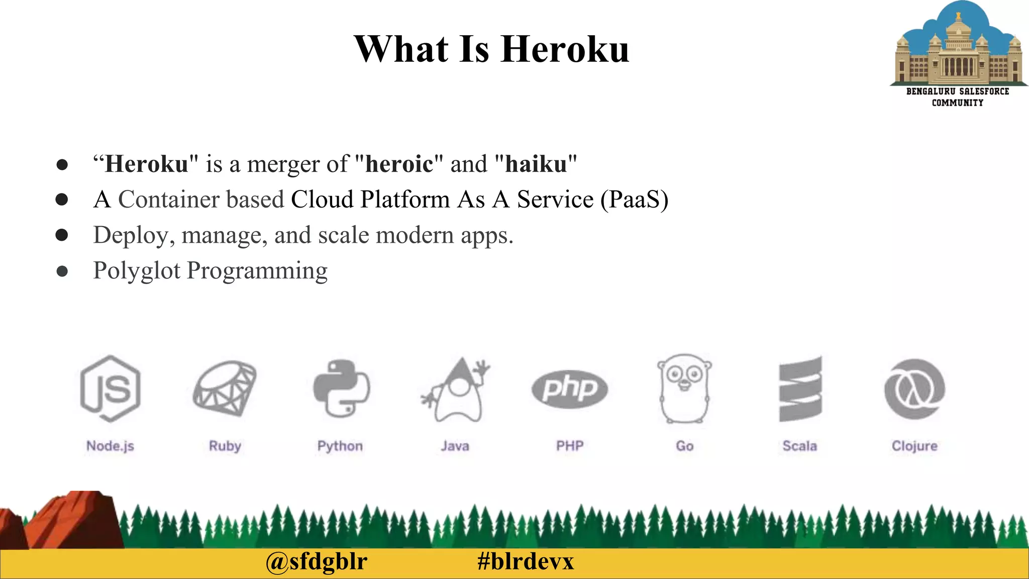 @sfdgblr #blrdevx
What Is Heroku
● “Heroku" is a merger of "heroic" and "haiku"
● A Container based Cloud Platform As A Service (PaaS)
● Deploy, manage, and scale modern apps.
● Polyglot Programming
 