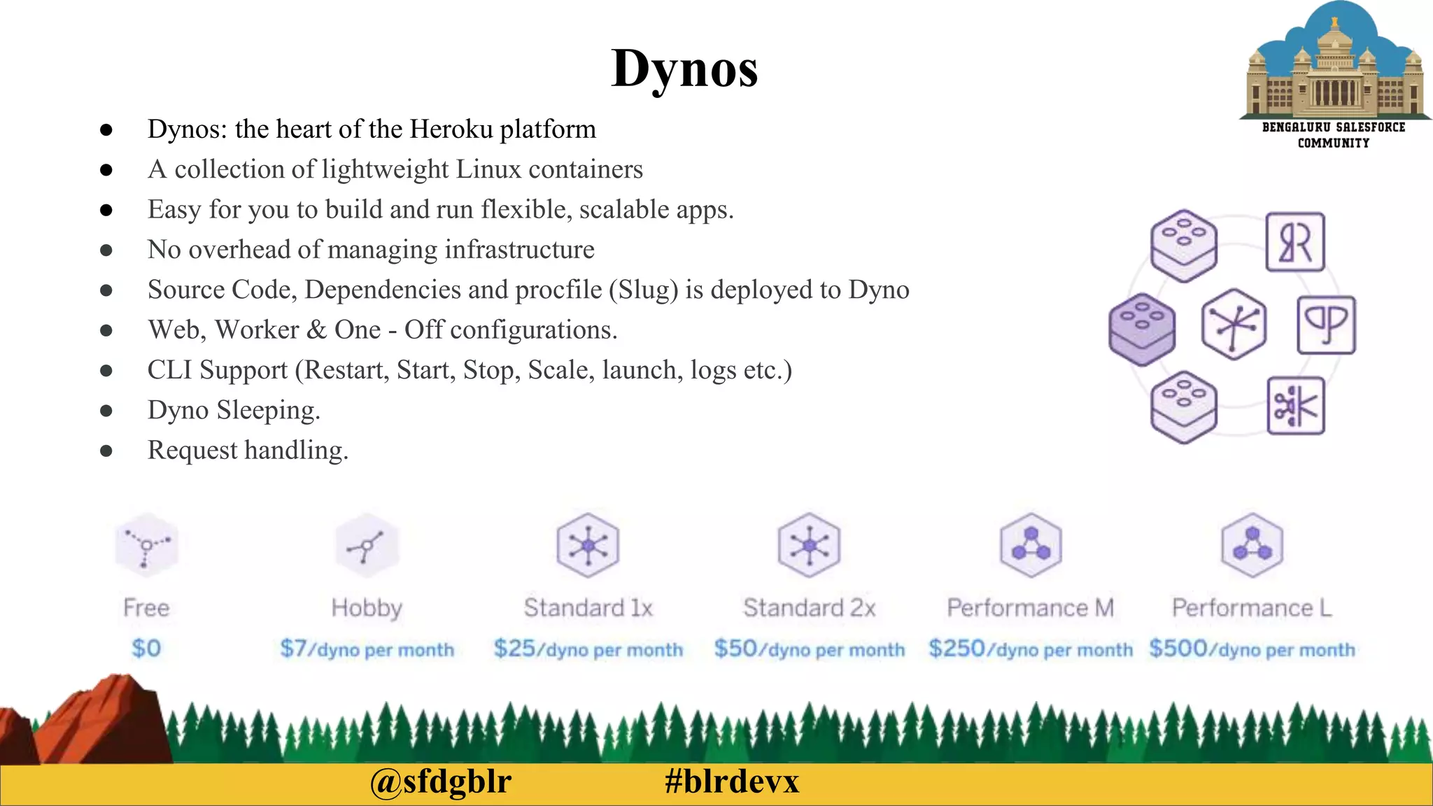 @sfdgblr #blrdevx
Dynos
● Dynos: the heart of the Heroku platform
● A collection of lightweight Linux containers
● Easy for you to build and run flexible, scalable apps.
● No overhead of managing infrastructure
● Source Code, Dependencies and procfile (Slug) is deployed to Dyno
● Web, Worker & One - Off configurations.
● CLI Support (Restart, Start, Stop, Scale, launch, logs etc.)
● Dyno Sleeping.
● Request handling.
 