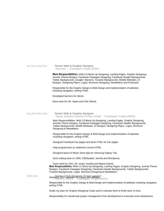 Jan 2011-Aug 2011 Senior Web & Graphic Designer
Neoventis - Chandigarh, Punjab (INDIA)
Aug 2010-Dec 2010 Senior Web & Graphic Designer
Signity Software Solutions Private Limited - Chandigarh, Punjab (INDIA)
2009-2010 Senior UI/UX Designer (Team Leader)
Netzens Softech - Chandigarh, Punjab (INDIA)
Main Responsibilities: Web 2.0 Mock-Up Designing, Landing Pages, Graphic Designing,
Joomla Theme Designs, Facebook Fanpages Designing, Facebook Header Backgrounds,
Twitter Backgrounds, Google+ Banners, Youtube Backgrounds, Mobile Websites, UI
Designs, Designing Flyers, Logos, Brochure Designing, Newsletters and Postcards.
Responsible for the Graphic Design & Web Design and implementation of websites
including navigation, writing HTML.
Developed banners for clients.
Done work for UK, Spain and USA Clients.
Main Responsibilities: Web 2.0 Mock-Up Designing, Landing Pages, Graphic Designing,
Joomla Theme Designs, Facebook Fanpages Designing, Facebook Header Backgrounds,
Twitter Backgrounds, Mobile Websites, UI Designs, Designing Flyers, Logos, Brochure
Designing & Newsletters.
Responsible for the Graphic Design & Web Design and implementation of websites
including navigation, writing HTML.
Designed Facebook Fan pages and done HTML for Fan pages.
Help programmers to implement correct HTML.
Designed layout of Music Store App for Samsung Galaxy Tab.
Done editing work on CMS, CREloaded, Joomla and Wordpress.
Done work for USA, UK, Israel, Austrlia and Nijeria Clients.
Main Responsibilities: Web 2.0 Mock-Up Designing, Landing Pages, Graphic Designing, Joomla Theme
Designs, Facebook Fanpages Designing, Facebook Header Backgrounds, Twitter Backgrounds
Youtube Backgrounds, Logos, Brochure Designing & Newsletters.
Designed 200+ websites for Casino and affiliates.
Responsible for the Graphic Design & Web Design and implementation of websites including navigation,
writing HTML
Guide my team for Graphic Designing Tasks and to motivate them to finish work on time.
Responsibility for overall web project management from development to execution and maintenance.
 