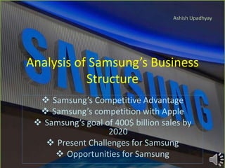 Analysis of Samsung’s Business
Structure
 Samsung’s Competitive Advantage
 Samsung’s competition with Apple
 Samsung’s goal of 400$ billion sales by
2020
 Present Challenges for Samsung
 Opportunities for Samsung
Ashish Upadhyay
 