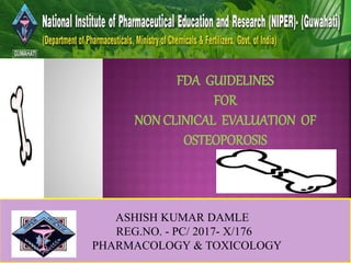 ASHISH KUMAR DAMLE
REG.NO. - PC/ 2017- X/176
PHARMACOLOGY & TOXICOLOGY
FDA GUIDELINES
FOR
NON CLINICAL EVALUATION OF
OSTEOPOROSIS
 