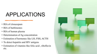 APPLICATIONS
• RIA of clonazepam
• RIA of barbiturates
• RIA of human plasma
• Determination of Ag concentration
• Estimation of hormones like LH, FSH, ACTH
• To detect hepatitis and HIV antigens
• Estimation of vitamins like folic acid , riboflavin
etc.
 