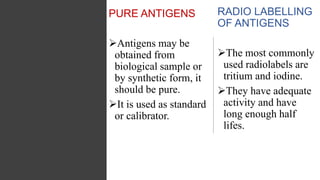 PURE ANTIGENS
Antigens may be
obtained from
biological sample or
by synthetic form, it
should be pure.
It is used as standard
or calibrator.
RADIO LABELLING
OF ANTIGENS
The most commonly
used radiolabels are
tritium and iodine.
They have adequate
activity and have
long enough half
lifes.
 