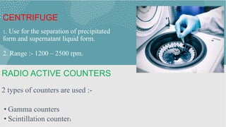 CENTRIFUGE
1. Use for the separation of precipitated
form and supernatant liquid form.
2. Range :- 1200 – 2500 rpm.
RADIO ACTIVE COUNTERS
2 types of counters are used :-
• Gamma counters
• Scintillation counters
 