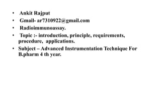 • Ankit Rajput
• Gmail- ar7310922@gmail.com
• Radioimmunoassay.
• Topic :- introduction, principle, requirements,
procedure, applications.
• Subject – Advanced Instrumentation Technique For
B.pharm 4 th year.
 