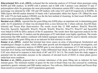 Khavarinejad M.S. et al., (2013), evaluated that the molecular analysis of 10 bread wheat genotypes using
RAPD and SSR markers. In RAPD with 6 primers and in SSR with 5 primers were detected 33 and 17
polymorphism allels for genotypes the most polymorphic information content (PIC) value and polymorphism
percentage was detected by UBC 350 and 109 markers with value 0.53 and 0.50 respectively in RAPDs. In
SSRs,Xgwm 469-6D marker detected 14 bands with 5 polymorphic alleles but Xgwm 120 -2Bhad the most
PIC with 57%.for both markers UPGMA was the the best method of clustering. In final resuls RAPDs could
detect more polymorphism alleles than SSRs.
Barakat et al., (2012), reported that the grain-ﬁlling rate (GFR) plays an important role in determining grain
yield. An F2 population of wheat was developed from a cross between the 2 wheat cultivars, Ksu106 (heat-
tolerant) and Yecora Rojo (heat-sensitive The results reveal that 12 SSR markers: Wmc24, Wmc168,
Wmc326, Xgwm30, Xgwm456, Wmc25, Wmc44, Wmc94, Wmc161, Wmc273, Wmc327 and Xgwm566
were linked to GFR by QTLs analysis of the F2 population. The results show that regression analysis for the
relationship between the 12 markers and the phenotypes of F2 individuals were highly significant. The results
demonstrate that SSR markers combined with bulked segregant analysis could be used to identify molecular
markers linked to the grain filling rate as an indicator for heat tolerance in wheat.
Kumar et al., (2012), studied that terminal heat stress causes an array of physiological, biochemical and
morphological changes in plants, which affect plant growth and development. In present investigation, real
time quantitative expression analysis of HSP90 gene in root showed a maximum of 2.5 fold increase in the
transcript level during seed hardening stage. Under differential heat shock, the highest activity of SOD and
CAT were observed in response to heat shock of 40° and 35°C for 2 h. The results from this study suggest a
potential role for antioxidant enzymes in the reduction of elevated levels of H2O2 in wheat plants grown
under heat stress condition.
Barakat et al., (2011), proposed that to estimate inheritance of the grain filling rate as indicator for heat
tolerant genes. The minimum number of genes for the trait in bread wheat was also assessed by combining
quantitative genetic estimates and SSR marker analyses. Two cultivars, Debra (heat-tolerant) and Yecora Rojo
(heat-sensitive) crossed and F1 and F2 populations generated.
 