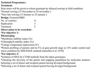 Technical Programme:-
Treatment
Heat stress will be given to wheat genotype by delayed sowing in field condition
•Normal sowing (15 November to 25 november )
•Very late sowing (15 January to 25 january )
Design: Factorial RBD
No. of varieties 11
Replication 3
Treatment 2
Observation to be recorded:-
•For objective 1:
Phenotyping
•Membrane stability index (%)
•Chlorophyll stability index (%)
•Canopy temperature depression (0
C)
•Protein profiling of parents and its F1s at gain growth stage at 12% under control and
stress condition by SDS-PAGE methods (lamellae et al ,1970)
•For objective 2:
•Isolation of DNA by CTAB methods from the taken genotypes.
•Checking the diversity of the parent and mapping population by molecular markers
Selecting a set of donor and recipient parent having diverged background
•Selecting a set of donor and recipient parent having diverged background
 