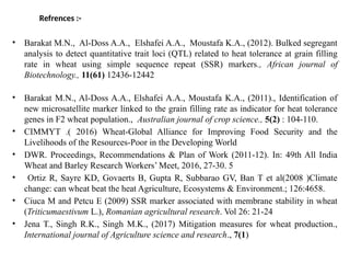Refrences :-
• Barakat M.N., Al-Doss A.A., Elshafei A.A., Moustafa K.A., (2012). Bulked segregant
analysis to detect quantitative trait loci (QTL) related to heat tolerance at grain filling
rate in wheat using simple sequence repeat (SSR) markers., African journal of
Biotechnology., 11(61) 12436-12442
• Barakat M.N., Al-Doss A.A., Elshafei A.A., Moustafa K.A., (2011)., Identification of
new microsatellite marker linked to the grain filling rate as indicator for heat tolerance
genes in F2 wheat population., Australian journal of crop science., 5(2) : 104-110.
• CIMMYT .( 2016) Wheat-Global Alliance for Improving Food Security and the
Livelihoods of the Resources-Poor in the Developing World
• DWR. Proceedings, Recommendations & Plan of Work (2011-12). In: 49th All India
Wheat and Barley Research Workers’ Meet, 2016, 27-30. 5
• Ortiz R, Sayre KD, Govaerts B, Gupta R, Subbarao GV, Ban T et al(2008 )Climate
change: can wheat beat the heat Agriculture, Ecosystems & Environment.; 126:4658.
• Ciuca M and Petcu E (2009) SSR marker associated with membrane stability in wheat
(Triticumaestivum L.), Romanian agricultural research. Vol 26: 21-24
• Jena T., Singh R.K., Singh M.K., (2017) Mitigation measures for wheat production.,
International journal of Agriculture science and research., 7(1)
 