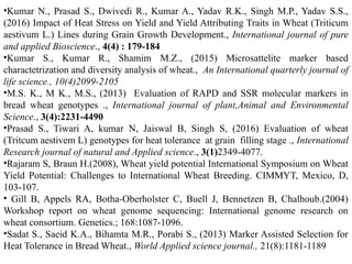 •Kumar N., Prasad S., Dwivedi R., Kumar A., Yadav R.K., Singh M.P., Yadav S.S.,
(2016) Impact of Heat Stress on Yield and Yield Attributing Traits in Wheat (Triticum
aestivum L.) Lines during Grain Growth Development., International journal of pure
and applied Bioscience., 4(4) : 179-184
•Kumar S., Kumar R., Shamim M.Z., (2015) Microsattelite marker based
charactetrization and diversity analysis of wheat., An International quarterly journal of
life science., 10(4)2099-2105
•M.S. K., M K., M.S., (2013) Evaluation of RAPD and SSR molecular markers in
bread wheat genotypes ., International journal of plant,Animal and Environmental
Science., 3(4):2231-4490
•Prasad S., Tiwari A, kumar N, Jaiswal B, Singh S, (2016) Evaluation of wheat
(Tritcum aestivem L) genotypes for heat tolerance at grain filling stage ., International
Research journal of natural and Applied science., 3(1)2349-4077.
•Rajaram S, Braun H.(2008), Wheat yield potential International Symposium on Wheat
Yield Potential: Challenges to International Wheat Breeding. CIMMYT, Mexico, D,
103-107.
• Gill B, Appels RA, Botha-Oberholster C, Buell J, Bennetzen B, Chalhoub.(2004)
Workshop report on wheat genome sequencing: International genome research on
wheat consortium. Genetics.; 168:1087-1096.
•Sadat S., Saeid K.A., Bihamta M.R., Porabi S., (2013) Marker Assisted Selection for
Heat Tolerance in Bread Wheat., World Applied science journal., 21(8):1181-1189
 