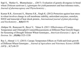 Sapi S., Marker S., Bhattacharjee ., (2017) Evaluation of genetic divergence in bread
wheat (Triticum aestivum L.) genotypes for yield parameters and heat tolerance traits.,
Journal of pharmacognosy and Phytochemistry .,
Kumar R.R., Goswami S., Sharma S.K., Singh K. (2012) Protection against heat stress
in wheat involves change in cell membrane stability, antioxidant enzymes, osmolyte,
H2O2 and transcript of heat shock protein., International journal of plant physiology
and biochemistry ., 4(4):83-91
Abdipur M., Ramezani H., Bavei V., Talaee S. (2013 Effectiveness of Canopy
Temperature and Chlorophyll ContentMeasurements at Different Plant Growth Stages
for Screening of Drought Tolerant Wheat Genotypes., American-Eurasian J. Agric. &
Environ. Sci .,13(10):1325-1338
Ray J., Ahmad J. U. (2015) Canopy Temperature Effects on Yield and Grain growth
of Different Wheat Genotypes ., Journal of Agriculture and Veterinary Science (IOSR-
JAVS) ., 8(7):48-55
 