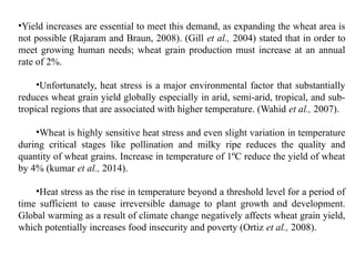 •Yield increases are essential to meet this demand, as expanding the wheat area is
not possible (Rajaram and Braun, 2008). (Gill et al., 2004) stated that in order to
meet growing human needs; wheat grain production must increase at an annual
rate of 2%.
•Unfortunately, heat stress is a major environmental factor that substantially
reduces wheat grain yield globally especially in arid, semi-arid, tropical, and sub-
tropical regions that are associated with higher temperature. (Wahid et al., 2007).
•Wheat is highly sensitive heat stress and even slight variation in temperature
during critical stages like pollination and milky ripe reduces the quality and
quantity of wheat grains. Increase in temperature of 1ºC reduce the yield of wheat
by 4% (kumar et al., 2014).
•Heat stress as the rise in temperature beyond a threshold level for a period of
time sufficient to cause irreversible damage to plant growth and development.
Global warming as a result of climate change negatively affects wheat grain yield,
which potentially increases food insecurity and poverty (Ortiz et al., 2008).
 
