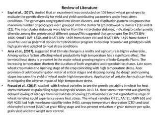 Review of Literature
• Sapi et al., (2017), studied that an experiment was conducted on 108 bread wheat genotypes to
evaluate the genetic diversity for yield and yield contributing parameters under heat stress
conditions. The genotypes congregated into eleven clusters, and distribution pattern designates that
maximum number of genotypes were grouped into the cluster VI (25) followed by cluster I (16) and IX
(12). The inter cluster distances were higher than the intra-cluster distance, indicating broader genetic
diversity among the genotypes of different groupsThis suggested that genotypes like SHIATS BW-
1606, SHIATS BW- 1630, and SHIATS BW- 1698 from cluster VIII and SHIATS BW- 1695 from cluster I
could be used as potential donors for hybridization program to develop recombinant genotypes with
high grain yield adapted to heat stress conditions
• Jena et al., (2017), suggested that Climate change is a reality and agriculture is highly vulnerable..
Among various factors affecting wheat productivity high temperature has a significant effect. The
terminal heat stress is prevalent in the major wheat growing regions of Indo-Gangetic Plains. The
increasing temperature shortens the duration of both vegetative and reproductive phases. Late sown
wheat crop makes the ripening stage of the crop coinciding with high temperature stress. Also
provision of additional irrigation water at critical stages and skipping during the dough and ripening
stages increases the yield of wheat under high temperature. Application of certain chemicals can help
in mitigating the adverse impact of high temperature stress.
• Prasad et al., (2016), studied with 8 wheat varieties to see the genetic variability in wheat for heat
stress tolerance at grain filling stage during rabi season 2013-14. Heat stress treatment was given by
delayed sowing of 60 days from normal date of sowing (15 November) so that reproductive stage of
wheat varieties could experience severs heat stress. The wheat varieties K 911, AAI 11, HUW 658 and
NW 4035 had high membrane stability index (MSI), canopy temperature depression (CTD) and total
chlorophyll content (SPAD) at grain filling stage and less percent reduction in grain number per spike,
grain yield and test weight over control.
 