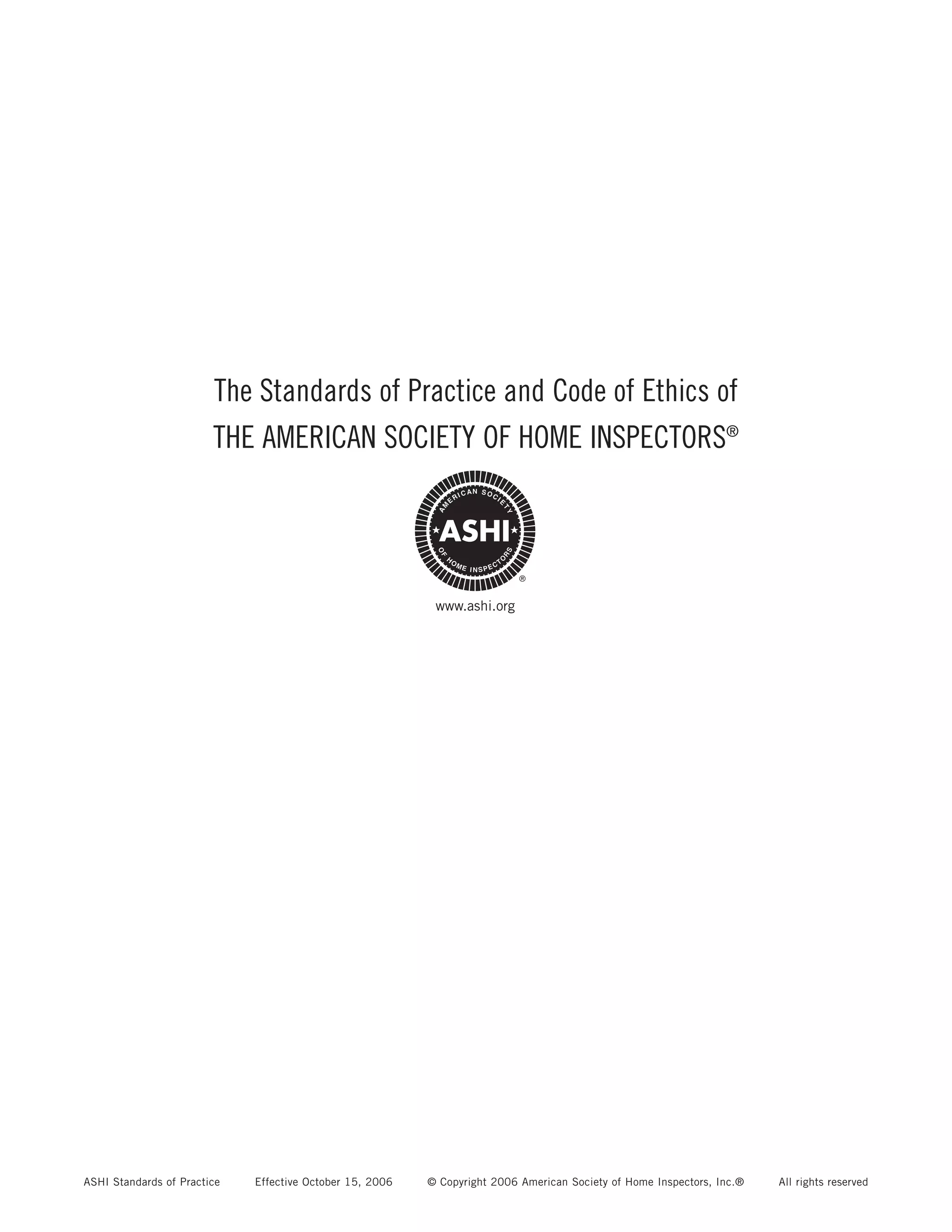 The Standards of Practice and Code of Ethics of
                        THE AMERICAN SOCIETY OF HOME INSPECTORS®




                                                           www.ashi.org




ASHI Standards of Practice   Effective October 15, 2006   © Copyright 2006 American Society of Home Inspectors, Inc.®   All rights reserved
 