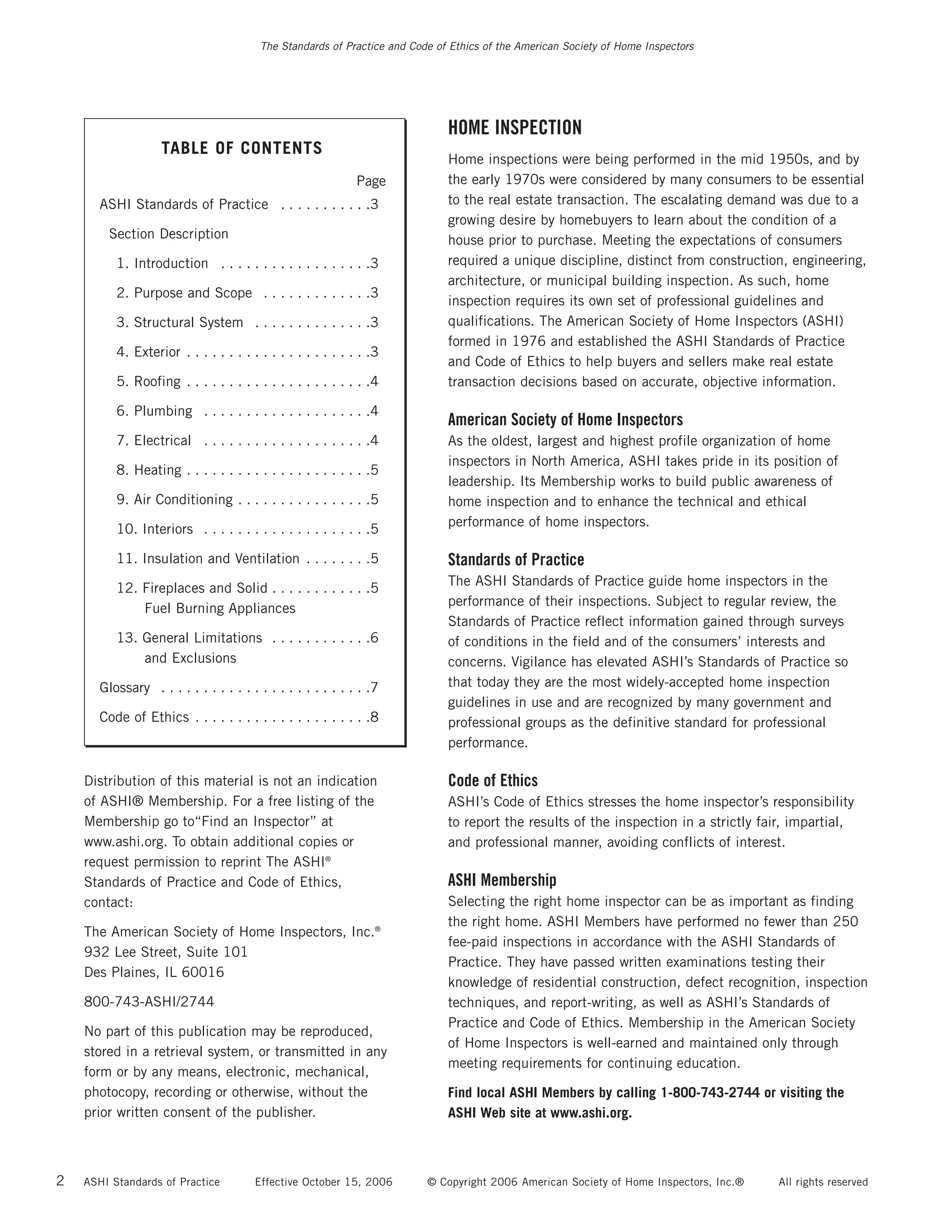 The Standards of Practice and Code of Ethics of the American Society of Home Inspectors




                                                                             HOME INSPECTION
                    TABLE OF CONTENTS
                                                                             Home inspections were being performed in the mid 1950s, and by
                                                             Page            the early 1970s were considered by many consumers to be essential
       ASHI Standards of Practice . . . . . . . . . . .3                     to the real estate transaction. The escalating demand was due to a
                                                                             growing desire by homebuyers to learn about the condition of a
        Section Description                                                  house prior to purchase. Meeting the expectations of consumers
          1. Introduction . . . . . . . . . . . . . . . . . .3               required a unique discipline, distinct from construction, engineering,
                                                                             architecture, or municipal building inspection. As such, home
          2. Purpose and Scope . . . . . . . . . . . . .3
                                                                             inspection requires its own set of professional guidelines and
          3. Structural System . . . . . . . . . . . . . .3                  qualifications. The American Society of Home Inspectors (ASHI)
                                                                             formed in 1976 and established the ASHI Standards of Practice
          4. Exterior . . . . . . . . . . . . . . . . . . . . . .3
                                                                             and Code of Ethics to help buyers and sellers make real estate
          5. Roofing . . . . . . . . . . . . . . . . . . . . . .4            transaction decisions based on accurate, objective information.

          6. Plumbing . . . . . . . . . . . . . . . . . . . .4
                                                                             American Society of Home Inspectors
          7. Electrical . . . . . . . . . . . . . . . . . . . .4             As the oldest, largest and highest profile organization of home
                                                                             inspectors in North America, ASHI takes pride in its position of
          8. Heating . . . . . . . . . . . . . . . . . . . . . .5
                                                                             leadership. Its Membership works to build public awareness of
          9. Air Conditioning . . . . . . . . . . . . . . . .5               home inspection and to enhance the technical and ethical
                                                                             performance of home inspectors.
          10. Interiors . . . . . . . . . . . . . . . . . . . .5

          11. Insulation and Ventilation . . . . . . . .5                    Standards of Practice
                                                                             The ASHI Standards of Practice guide home inspectors in the
          12. Fireplaces and Solid . . . . . . . . . . . .5
                                                                             performance of their inspections. Subject to regular review, the
              Fuel Burning Appliances
                                                                             Standards of Practice reflect information gained through surveys
          13. General Limitations . . . . . . . . . . . .6                   of conditions in the field and of the consumers’ interests and
              and Exclusions                                                 concerns. Vigilance has elevated ASHI’s Standards of Practice so
       Glossary . . . . . . . . . . . . . . . . . . . . . . . . .7           that today they are the most widely-accepted home inspection
                                                                             guidelines in use and are recognized by many government and
       Code of Ethics . . . . . . . . . . . . . . . . . . . . .8             professional groups as the definitive standard for professional
                                                                             performance.

    Distribution of this material is not an indication                       Code of Ethics
    of ASHI® Membership. For a free listing of the                           ASHI’s Code of Ethics stresses the home inspector’s responsibility
    Membership go to“Find an Inspector” at                                   to report the results of the inspection in a strictly fair, impartial,
    www.ashi.org. To obtain additional copies or                             and professional manner, avoiding conflicts of interest.
    request permission to reprint The ASHI®
    Standards of Practice and Code of Ethics,                                ASHI Membership
    contact:                                                                 Selecting the right home inspector can be as important as finding
                                                                             the right home. ASHI Members have performed no fewer than 250
    The American Society of Home Inspectors, Inc.®
                                                                             fee-paid inspections in accordance with the ASHI Standards of
    932 Lee Street, Suite 101
                                                                             Practice. They have passed written examinations testing their
    Des Plaines, IL 60016
                                                                             knowledge of residential construction, defect recognition, inspection
    800-743-ASHI/2744                                                        techniques, and report-writing, as well as ASHI’s Standards of
                                                                             Practice and Code of Ethics. Membership in the American Society
    No part of this publication may be reproduced,
                                                                             of Home Inspectors is well-earned and maintained only through
    stored in a retrieval system, or transmitted in any
                                                                             meeting requirements for continuing education.
    form or by any means, electronic, mechanical,
    photocopy, recording or otherwise, without the                           Find local ASHI Members by calling 1-800-743-2744 or visiting the
    prior written consent of the publisher.                                  ASHI Web site at www.ashi.org.



2   ASHI Standards of Practice         Effective October 15, 2006        © Copyright 2006 American Society of Home Inspectors, Inc.®   All rights reserved
 
