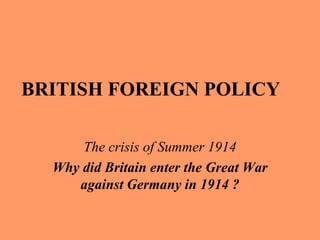 BRITISH FOREIGN POLICY
The crisis of Summer 1914
Why did Britain enter the Great War
against Germany in 1914 ?
 