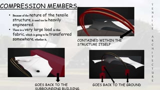 T
E
N
S
I
L
E
A
R
C
H
I
T
E
C
T
U
R
E
• Because of the nature of the tensile
structure, it need too be heavily
engineered.
• There is a very large load in this
fabric, which is going to be transferred
somewhere, whether it, CONTAINED WITHIN THE
STRUCTURE ITSELF
GOES BACK TO THE GROUNDGOES BACK TO THE
SURROUNDING BUILDING.
COMPRESSION MEMBERS
 