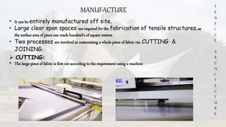 T
E
N
S
I
L
E
A
R
C
H
I
T
E
C
T
U
R
E
MANUFACTURE
• It can be entirely manufactured off site.
• Large clear span spaces are required for the fabrication of tensile structures, as
the surface area of piece can reach hundred’s of square metres.
• Two processes are involved in customizing a whole piece of fabric viz. CUTTING &
JOINING.
 CUTTING:
• The large piece of fabric is first cut according to the requirement using a machine
 
