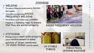 T
E
N
S
I
L
E
A
R
C
H
I
T
E
C
T
U
R
E
JOINING
 WELDING
• Two pieces of fabric are mostly joined by WELDING
them together.
• Some fabric are joined using RADIO
FREQUENCY WELDING.
• Not all fabrics can be welded easily, and some
require a bonding tape to ensure
that they are welded properly.
 STITCHING
• Stitching is done for small scale projects
and for reinforcement in some
patches of larger membrane.
• UV stable thread to join the material.
RADIO FREQUENCY WELDING.
INDUSTRIAL
SEWING MACHINE
UV STABLE
THREAD
 