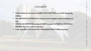 T
E
N
S
I
L
E
A
R
C
H
I
T
E
C
T
U
R
E
CONCLUSION
• Tensile Architecture also known as FABRIC ARCHITECTURE, is one of the fast growing
industry.
• New METHODS & TECHNOLGY is being invented & adopted to make its working more
easy.
• TENSILE ARCHITECTURE introduced FABRIC as a new AESTHETIC & TECHNICAL
ELEMENT that can be used in construction.
• It also made ERECTING & MOVING TEMPORARY STRUCTURES around easy.
 