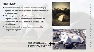 T
E
N
S
I
L
E
A
R
C
H
I
T
E
C
T
U
R
E
HISTORY
• Tensile structures have long been used in tents, where the guy
ropes and tent poles provide pre-tension to the fabric and allow it
to withstand loads.
• The concept was mastered by German architect and
engineer FREI OTTO, whose first use of the idea was in the
construction of the WEST GERMAN PAVILION AT EXPO
67 in Montreal.
• Since the 1960s tensile structures have been promoted by
designers and engineers.
WEST GERMAN
PAVILION EXPO 67
 